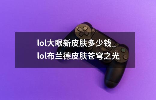 lol大眼新皮肤多少钱?_lol布兰德皮肤苍穹之光-第1张-游戏-拼搏