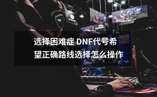 选择困难症 DNF代号希望正确路线选择怎么操作-第1张-游戏-拼搏