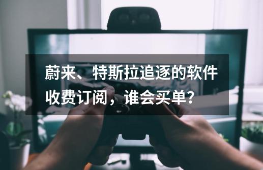 蔚来、特斯拉追逐的软件收费订阅，谁会买单？-第1张-游戏-拼搏