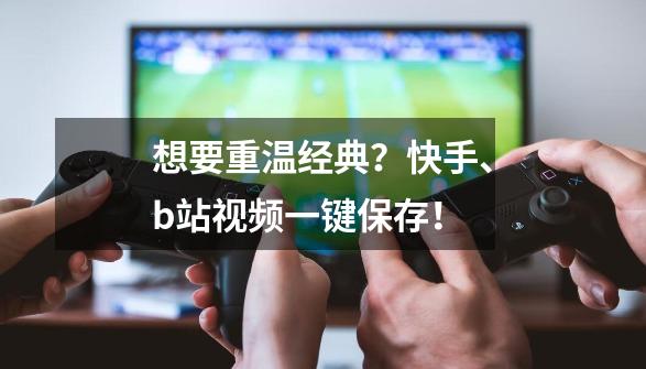 想要重温经典？快手、b站视频一键保存！-第1张-游戏-拼搏