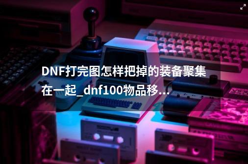 DNF打完图怎样把掉的装备聚集在一起_dnf100物品移动怎么设置-第1张-游戏-拼搏