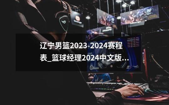 辽宁男篮2023-2024赛程表_篮球经理2024中文版十万大山-第1张-游戏-拼搏