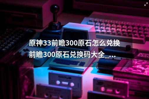 原神3.3前瞻300原石怎么兑换前瞻300原石兑换码大全_前瞻直播兑换码-第1张-游戏-拼搏