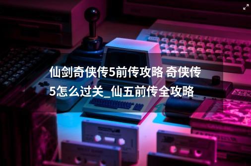 仙剑奇侠传5前传攻略 奇侠传5怎么过关_仙五前传全攻略-第1张-游戏-拼搏