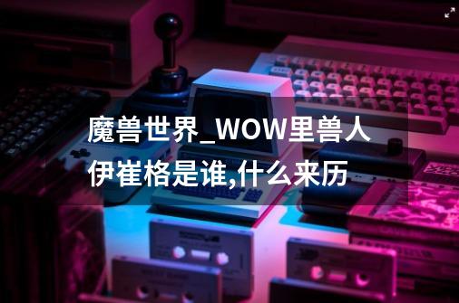 魔兽世界_WOW里兽人伊崔格是谁,什么来历-第1张-游戏-拼搏