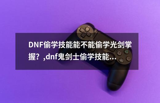 DNF偷学技能能不能偷学光剑掌握？,dnf鬼剑士偷学技能任务过不去怎么办-第1张-游戏-拼搏