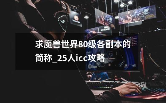 求魔兽世界80级各副本的简称..._25人icc攻略-第1张-游戏-拼搏