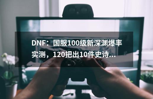 DNF：国服100级新深渊爆率实测，120把出10件史诗1件神话装备-第1张-游戏-拼搏