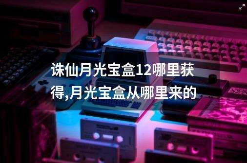 诛仙月光宝盒+12哪里获得,月光宝盒从哪里来的-第1张-游戏-拼搏