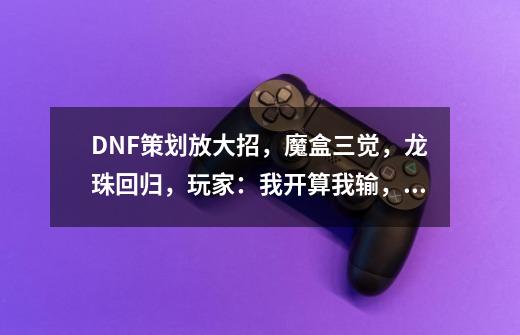 DNF策划放大招，魔盒三觉，龙珠回归，玩家：我开算我输，如何？_地下城策划见面会直播-第1张-游戏-拼搏