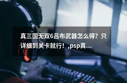 真三国无双6吕布武器怎么得？只详细到关卡就行！,psp真三国无双6特别版吕布怎么获得-第1张-游戏-拼搏