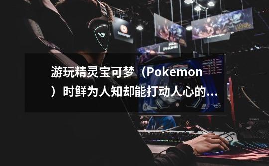 游玩精灵宝可梦（Pokemon）时鲜为人知却能打动人心的细节-第1张-游戏-拼搏