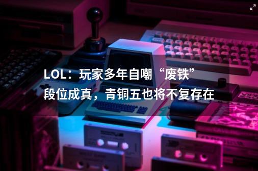 LOL：玩家多年自嘲“废铁”段位成真，青铜五也将不复存在-第1张-游戏-拼搏