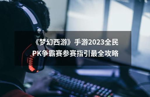 《梦幻西游》手游2023全民PK争霸赛参赛指引最全攻略-第1张-游戏-拼搏