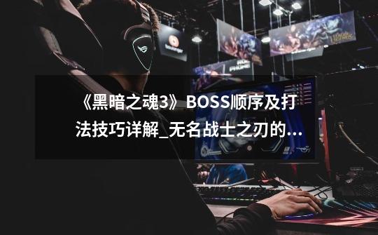 《黑暗之魂3》BOSS顺序及打法技巧详解_无名战士之刃的位置-第1张-游戏-拼搏