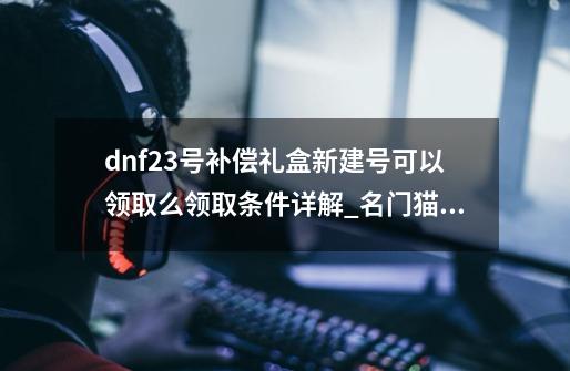 dnf23号补偿礼盒新建号可以领取么领取条件详解_名门猫咪装扮套装鬼剑士-第1张-游戏-拼搏