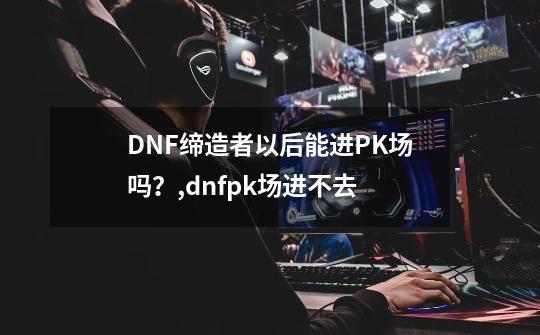 DNF缔造者以后能进PK场吗？,dnfpk场进不去-第1张-游戏-拼搏