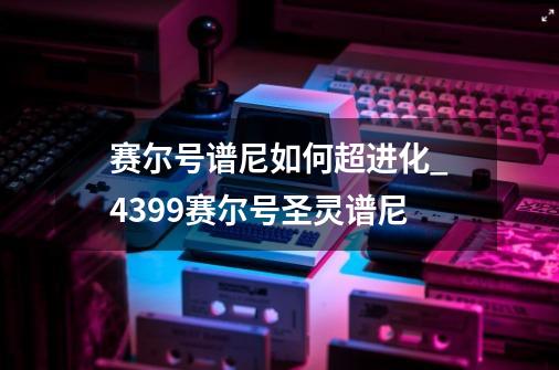 赛尔号谱尼如何超进化_4399赛尔号圣灵谱尼-第1张-游戏-拼搏