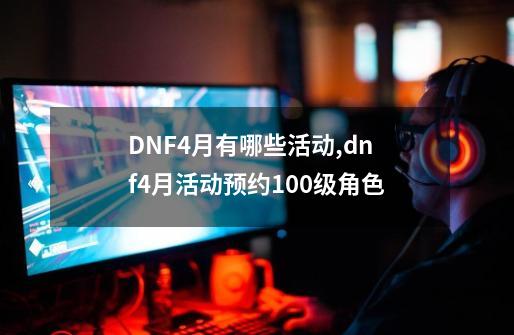 DNF4月有哪些活动,dnf4月活动预约100级角色-第1张-游戏-拼搏