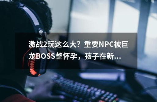 激战2玩这么大？重要NPC被巨龙BOSS整怀孕，孩子在新资料片进本了-第1张-游戏-拼搏