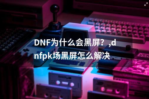 DNF为什么会黑屏？,dnfpk场黑屏怎么解决-第1张-游戏-拼搏