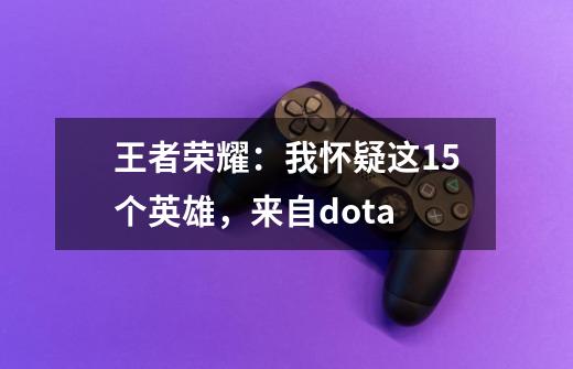 王者荣耀：我怀疑这15个英雄，来自dota-第1张-游戏-拼搏