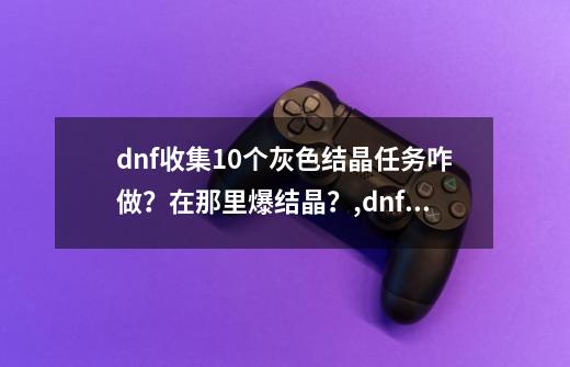 dnf收集10个灰色结晶任务咋做？在那里爆结晶？,dnf未精炼的结晶在哪-第1张-游戏-拼搏