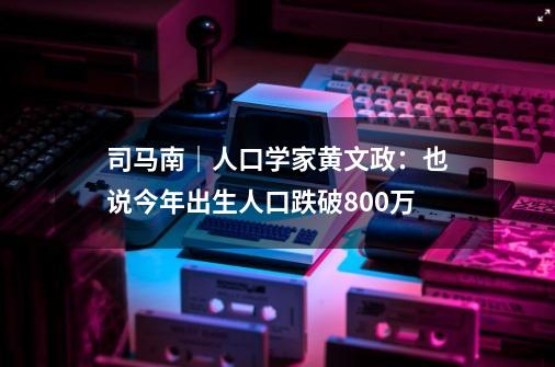 司马南｜人口学家黄文政：也说今年出生人口跌破800万-第1张-游戏-拼搏