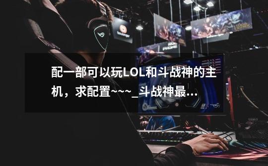 配一部可以玩LOL和斗战神的主机，求配置~~~_斗战神最低运行配置-第1张-游戏-拼搏