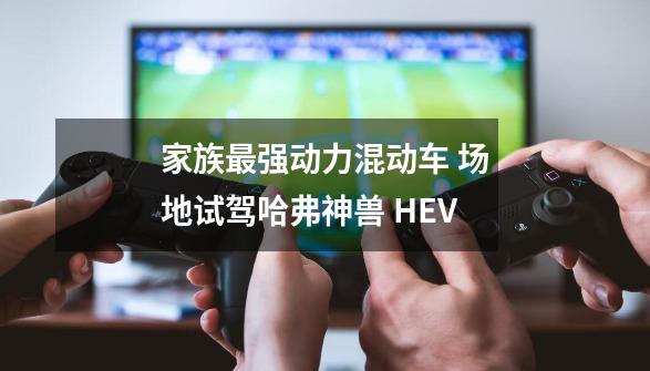 家族最强动力混动车 场地试驾哈弗神兽 HEV-第1张-游戏-拼搏