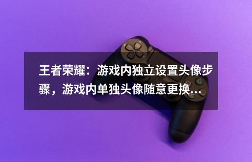 王者荣耀：游戏内独立设置头像步骤，游戏内单独头像随意更换！-第1张-游戏-拼搏