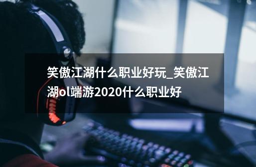 笑傲江湖什么职业好玩_笑傲江湖ol端游2020什么职业好-第1张-游戏-拼搏