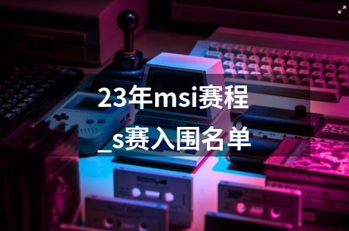 23年msi赛程_s赛入围名单-第1张-游戏-拼搏