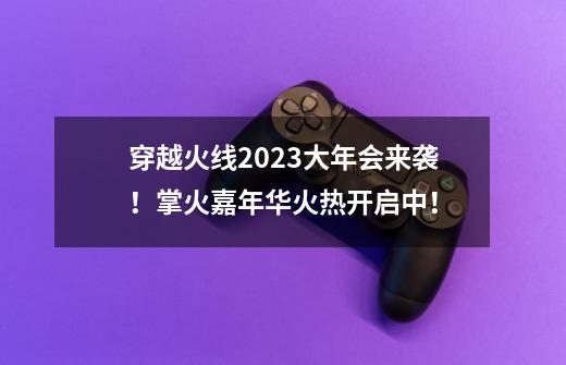 穿越火线2023大年会来袭！掌火嘉年华火热开启中！-第1张-游戏-拼搏