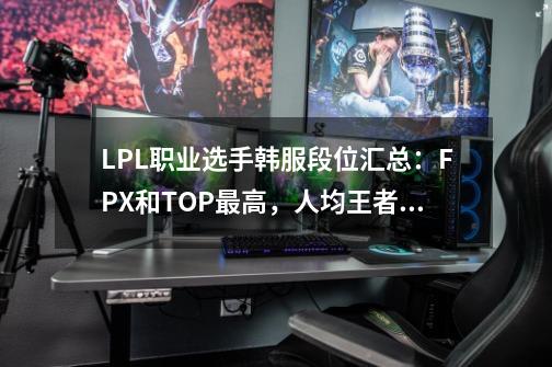 LPL职业选手韩服段位汇总：FPX和TOP最高，人均王者500点？-第1张-游戏-拼搏