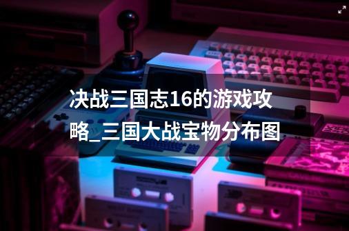 决战三国志1.6的游戏攻略_三国大战宝物分布图-第1张-游戏-拼搏