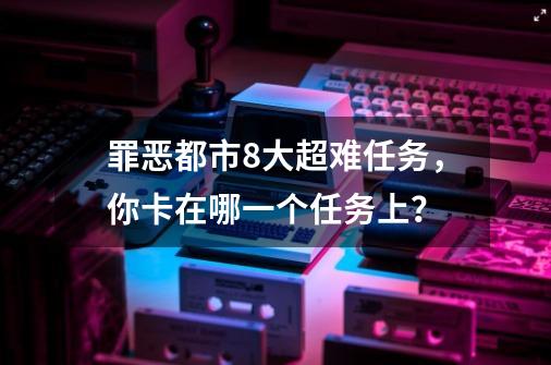 罪恶都市8大超难任务，你卡在哪一个任务上？-第1张-游戏-拼搏