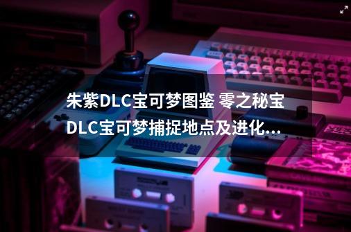 朱紫DLC宝可梦图鉴 零之秘宝DLC宝可梦捕捉地点及进化条件一览-第1张-游戏-拼搏