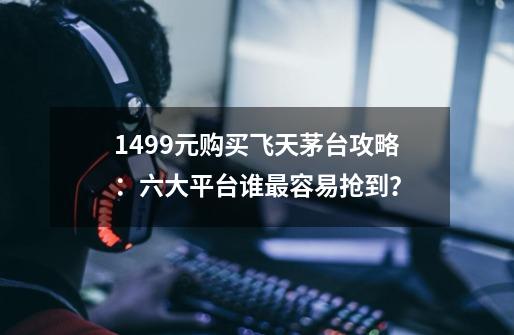 1499元购买飞天茅台攻略：六大平台谁最容易抢到？-第1张-游戏-拼搏