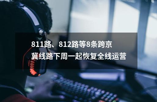 811路、812路等8条跨京冀线路下周一起恢复全线运营-第1张-游戏-拼搏