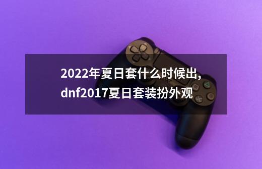 2022年夏日套什么时候出,dnf2017夏日套装扮外观-第1张-游戏-拼搏