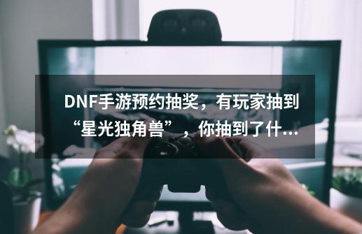 DNF手游预约抽奖，有玩家抽到“星光独角兽”，你抽到了什么？,100级版本星光独角兽怎么获得-第1张-游戏-拼搏