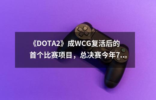 《DOTA2》成WCG复活后的首个比赛项目，总决赛今年7月西安开幕-第1张-游戏-拼搏