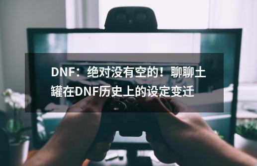 DNF：绝对没有空的！聊聊土罐在DNF历史上的设定变迁-第1张-游戏-拼搏