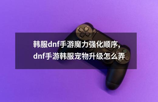 韩服dnf手游魔力强化顺序,dnf手游韩服宠物升级怎么弄-第1张-游戏-拼搏