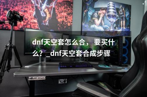 dnf天空套怎么合， 要买什么？_dnf天空套合成步骤-第1张-游戏-拼搏