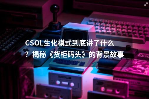 CSOL生化模式到底讲了什么？揭秘《货柜码头》的背景故事-第1张-游戏-拼搏