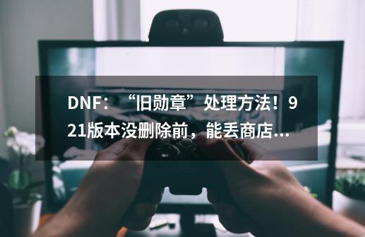 DNF：“旧勋章”处理方法！9.21版本没删除前，能丢商店换金币-第1张-游戏-拼搏