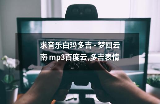 求音乐白玛多吉 - 梦回云南 mp3百度云,多吉表情-第1张-游戏-拼搏