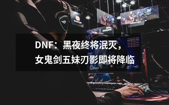 DNF：黑夜终将泯灭，女鬼剑五妹刃影即将降临-第1张-游戏-拼搏